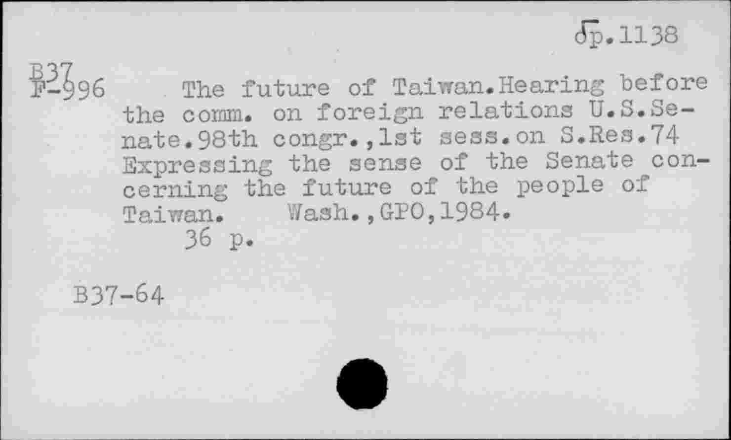 ﻿JJ.1138
hçjtd
34s6
The future of Taiwan.Hearing before the comm, on foreign relations U.S.Senate. 98th congr.,1st sess.on S.Res.74 Expressing the sense of the Senate concerning the future of the people of Taiwan. Wash.,GIO,1984.
36 p.
B37-64